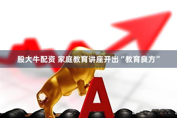 股大牛配资 家庭教育讲座开出“教育良方”
