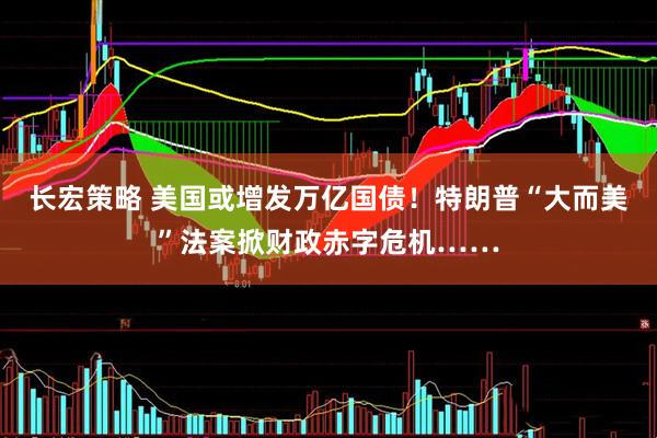 长宏策略 美国或增发万亿国债！特朗普“大而美”法案掀财政赤字危机……