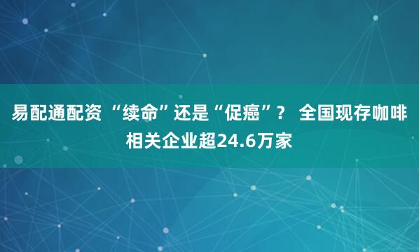 易配通配资 “续命”还是“促癌”？ 全国现存咖啡相关企业超24.6万家