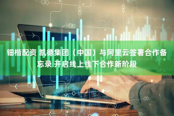 钿楷配资 凯德集团（中国）与阿里云签署合作备忘录 开启线上线下合作新阶段