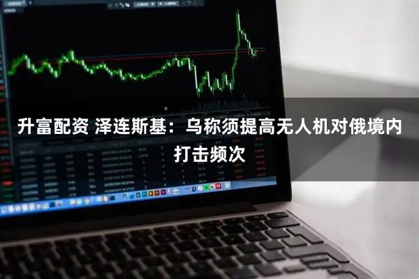 升富配资 泽连斯基：乌称须提高无人机对俄境内打击频次