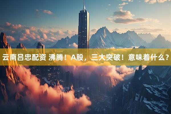 云南吕忠配资 沸腾！A股，三大突破！意味着什么？