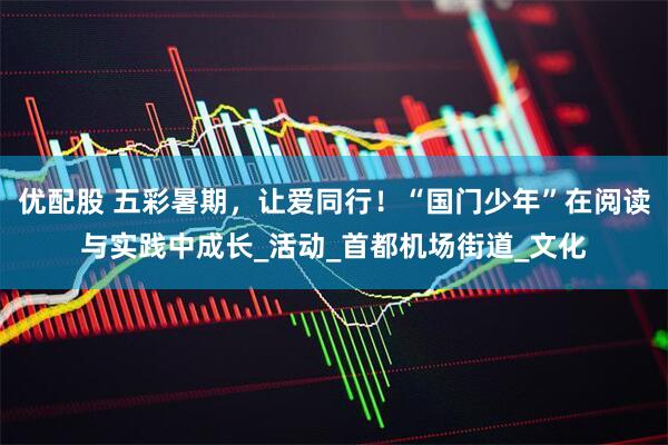 优配股 五彩暑期，让爱同行！“国门少年”在阅读与实践中成长_活动_首都机场街道_文化