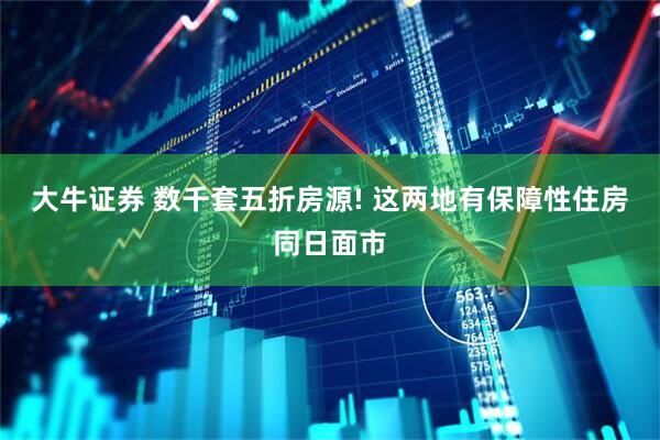 大牛证券 数千套五折房源! 这两地有保障性住房同日面市