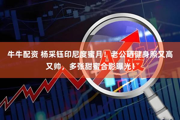 牛牛配资 杨采钰印尼度蜜月！老公晒健身照又高又帅，多张甜蜜合影曝光！