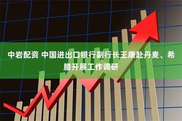 中岩配资 中国进出口银行副行长王康赴丹麦、希腊开展工作调研