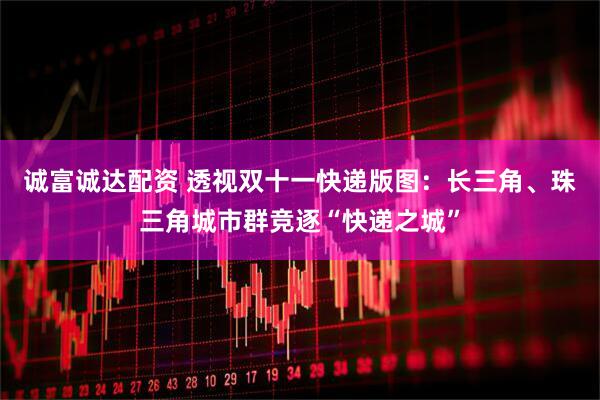 诚富诚达配资 透视双十一快递版图：长三角、珠三角城市群竞逐“快递之城”