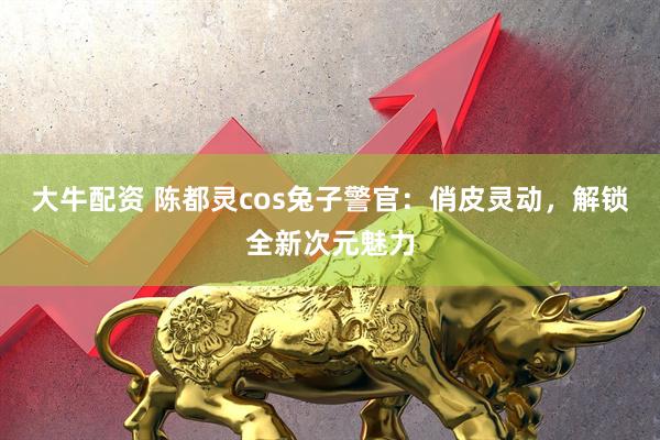 大牛配资 陈都灵cos兔子警官：俏皮灵动，解锁全新次元魅力