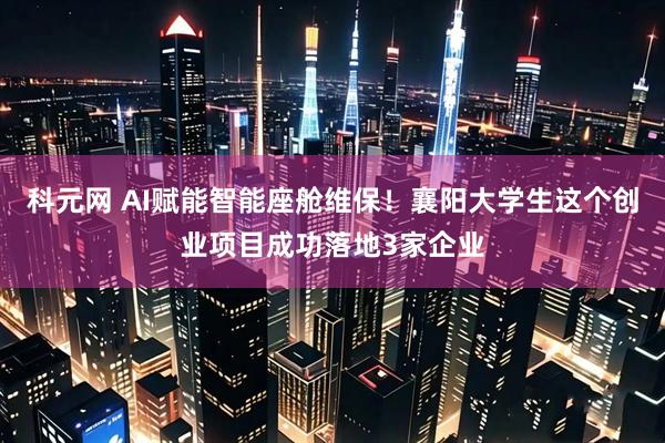 科元网 AI赋能智能座舱维保！襄阳大学生这个创业项目成功落地3家企业