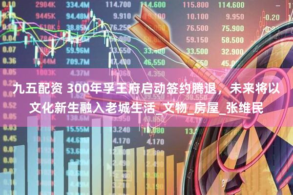 九五配资 300年孚王府启动签约腾退，未来将以文化新生融入老城生活_文物_房屋_张维民