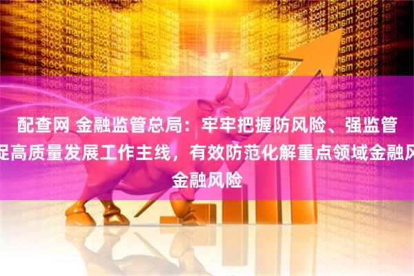 配查网 金融监管总局：牢牢把握防风险、强监管、促高质量发展工作主线，有效防范化解重点领域金融风险