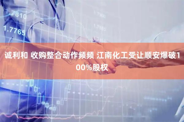 诚利和 收购整合动作频频 江南化工受让顺安爆破100%股权
