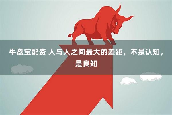 牛盘宝配资 人与人之间最大的差距，不是认知，是良知